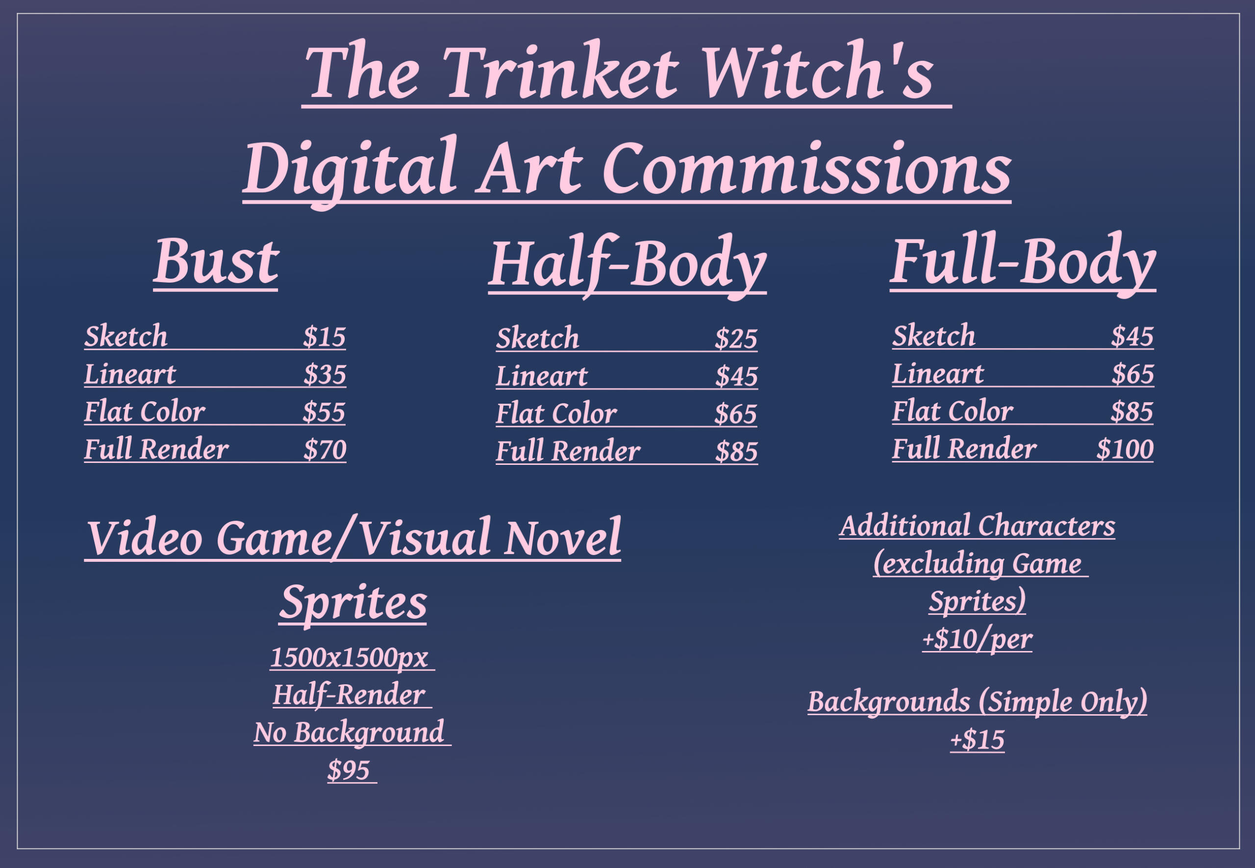 Pricing list. Busts range from sketches at $15, line art at $35, Flat colors at $55, and Full Renders at $70. Half Body Sketches start at $25, line art at $45, Flat colors at $65 and Full Renders at $85. Full Body illustrations start at $45 sketches, line